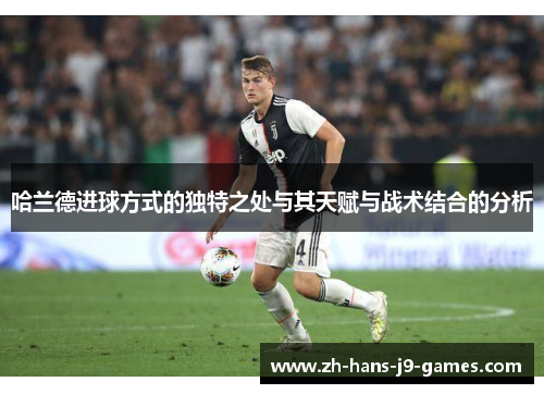 哈兰德进球方式的独特之处与其天赋与战术结合的分析