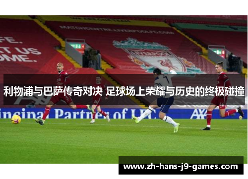 利物浦与巴萨传奇对决 足球场上荣耀与历史的终极碰撞