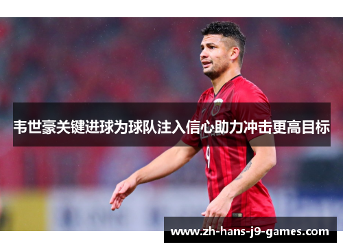 韦世豪关键进球为球队注入信心助力冲击更高目标