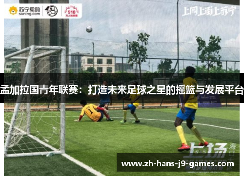 孟加拉国青年联赛:打造未来足球之星的摇篮与发展平台 孟加拉国青年联赛:打造未来足球之星的摇篮与发展平台