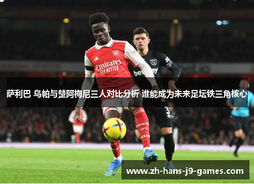 萨利巴 乌帕与楚阿梅尼三人对比分析 谁能成为未来足坛铁三角核心 萨利巴 乌帕与楚阿梅尼三人对比分析 谁能成为未来足坛铁三角核心