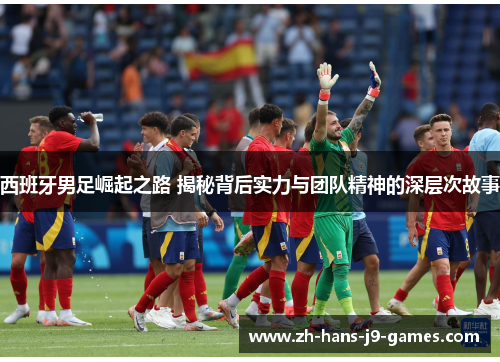 西班牙男足崛起之路 揭秘背后实力与团队精神的深层次故事 西班牙男足崛起之路 揭秘背后实力与团队精神的深层次故事