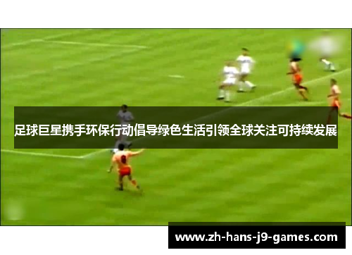 足球巨星携手环保行动倡导绿色生活引领全球关注可持续发展 足球巨星携手环保行动倡导绿色生活引领全球关注可持续发展