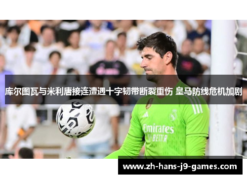 库尔图瓦与米利唐接连遭遇十字韧带断裂重伤 皇马防线危机加剧 库尔图瓦与米利唐接连遭遇十字韧带断裂重伤 皇马防线危机加剧